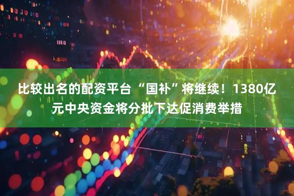 比较出名的配资平台 “国补”将继续！1380亿元中央资金将分批下达促消费举措