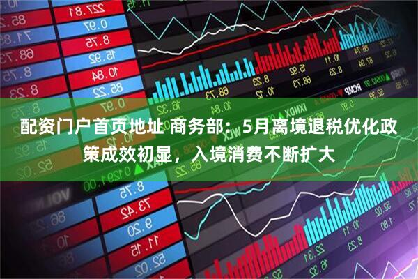 配资门户首页地址 商务部：5月离境退税优化政策成效初显，入境消费不断扩大