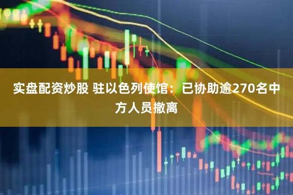 实盘配资炒股 驻以色列使馆：已协助逾270名中方人员撤离