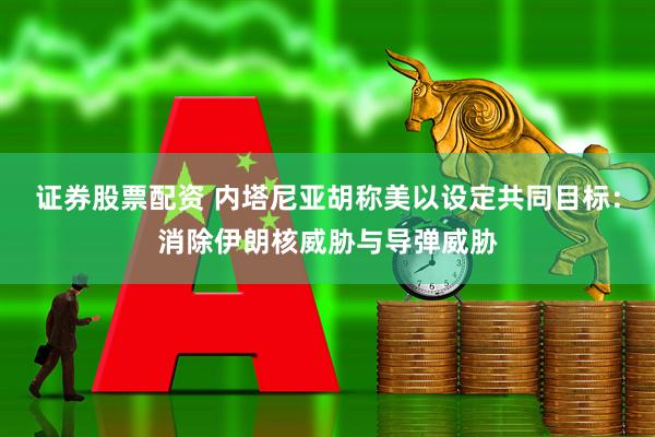 证券股票配资 内塔尼亚胡称美以设定共同目标：消除伊朗核威胁与导弹威胁