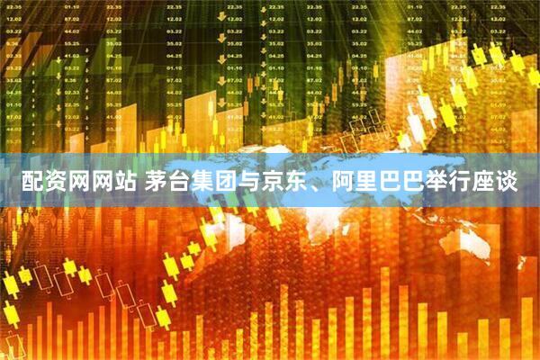 配资网网站 茅台集团与京东、阿里巴巴举行座谈