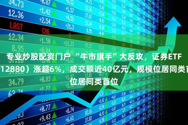 专业炒股配资门户 “牛市旗手”大反攻，证券ETF（512880）涨超6%，成交额近40亿元，规模位居同类首位