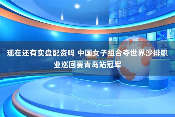 现在还有实盘配资吗 中国女子组合夺世界沙排职业巡回赛青岛站冠军