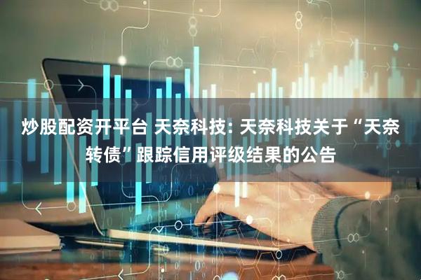 炒股配资开平台 天奈科技: 天奈科技关于“天奈转债”跟踪信用评级结果的公告