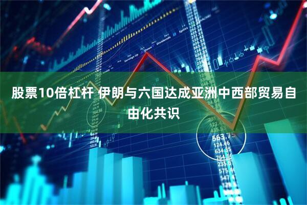 股票10倍杠杆 伊朗与六国达成亚洲中西部贸易自由化共识