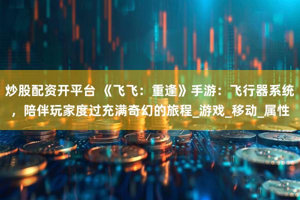 炒股配资开平台 《飞飞：重逢》手游：飞行器系统，陪伴玩家度过充满奇幻的旅程_游戏_移动_属性
