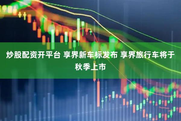 炒股配资开平台 享界新车标发布 享界旅行车将于秋季上市