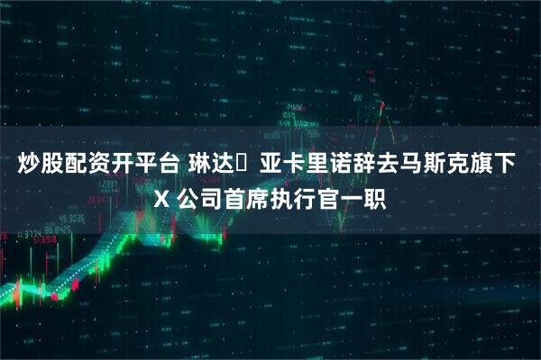 炒股配资开平台 琳达・亚卡里诺辞去马斯克旗下 X 公司首席执行官一职
