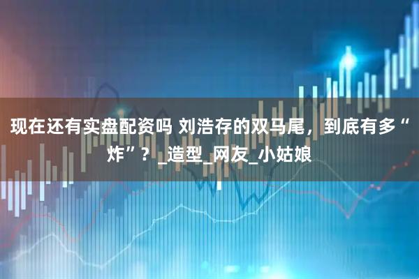 现在还有实盘配资吗 刘浩存的双马尾，到底有多“炸”？_造型_网友_小姑娘