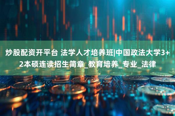 炒股配资开平台 法学人才培养班|中国政法大学3+2本硕连读招生简章_教育培养_专业_法律