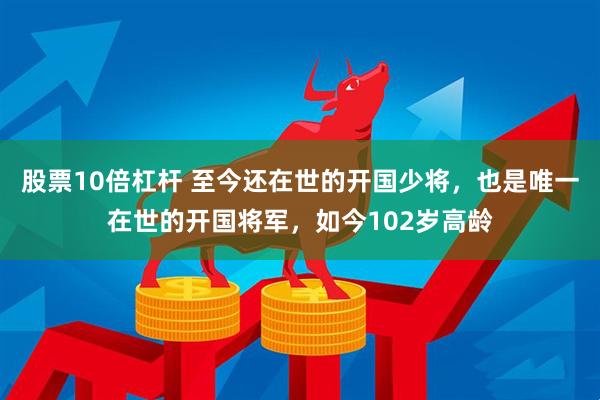 股票10倍杠杆 至今还在世的开国少将，也是唯一在世的开国将军，如今102岁高龄