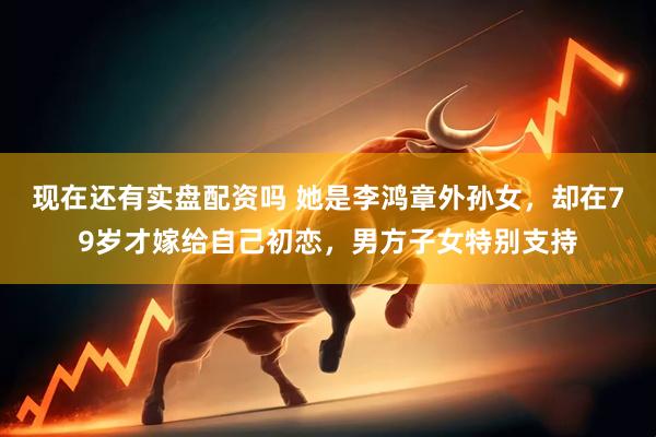 现在还有实盘配资吗 她是李鸿章外孙女，却在79岁才嫁给自己初恋，男方子女特别支持