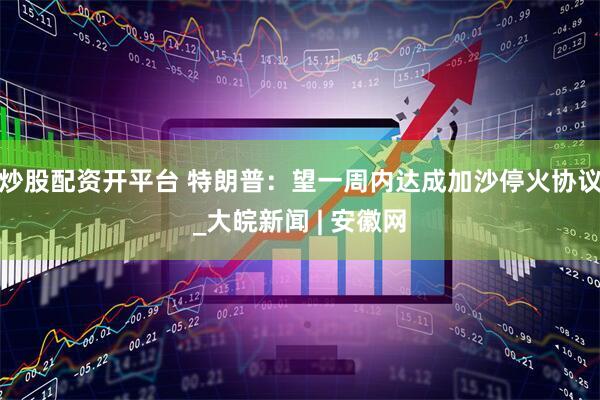 炒股配资开平台 特朗普：望一周内达成加沙停火协议_大皖新闻 | 安徽网