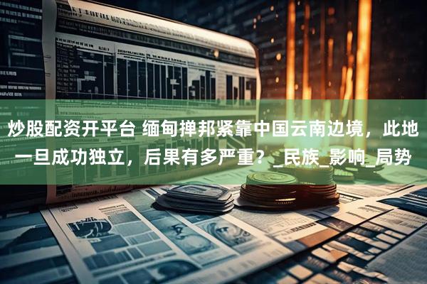 炒股配资开平台 缅甸掸邦紧靠中国云南边境，此地一旦成功独立，后果有多严重？_民族_影响_局势