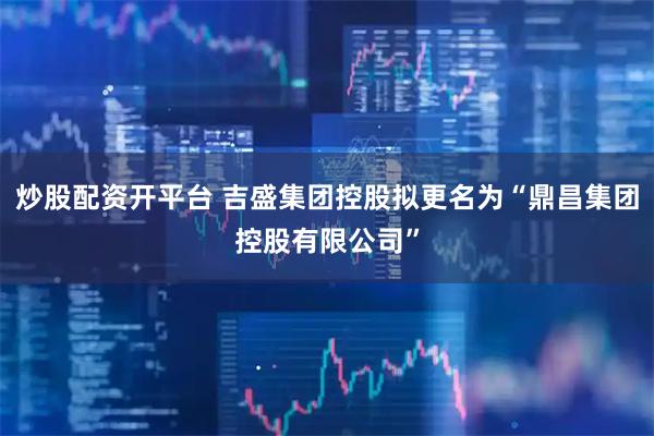 炒股配资开平台 吉盛集团控股拟更名为“鼎昌集团控股有限公司”