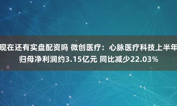 现在还有实盘配资吗 微创医疗：心脉医疗科技上半年归母净利润约3.15亿元 同比减少22.03%