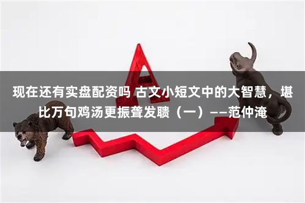 现在还有实盘配资吗 古文小短文中的大智慧，堪比万句鸡汤更振聋发聩（一）——范仲淹