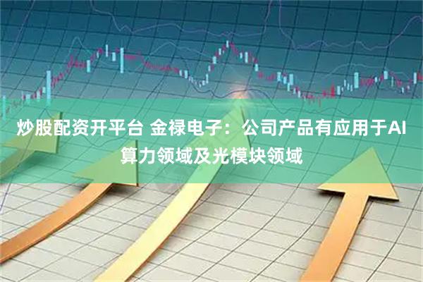 炒股配资开平台 金禄电子：公司产品有应用于AI算力领域及光模块领域