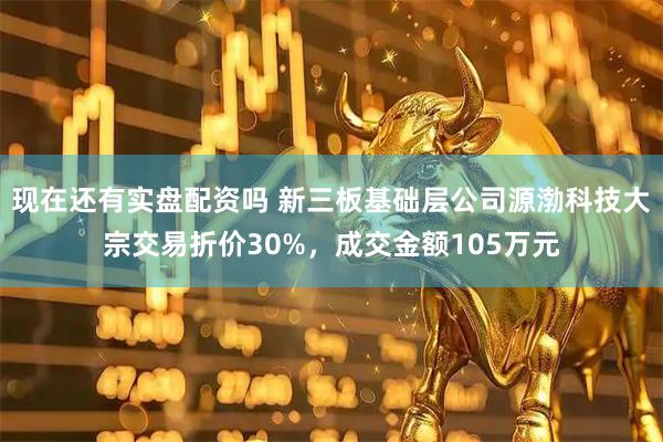 现在还有实盘配资吗 新三板基础层公司源渤科技大宗交易折价30%，成交金额105万元
