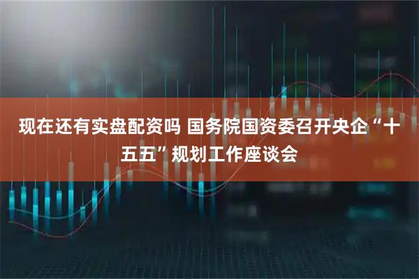 现在还有实盘配资吗 国务院国资委召开央企“十五五”规划工作座谈会