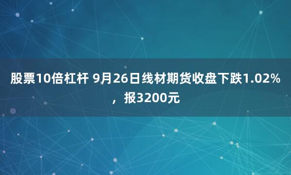 股票10倍杠杆 9月26日线材期货收盘下跌1.02%,报3200元