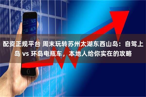 配资正规平台 周末玩转苏州太湖东西山岛：自驾上岛 vs 环岛电瓶车，本地人给你实在的攻略
