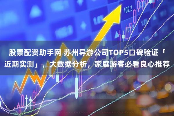股票配资助手网 苏州导游公司TOP5口碑验证「近期实测」，大数据分析，家庭游客必看良心推荐