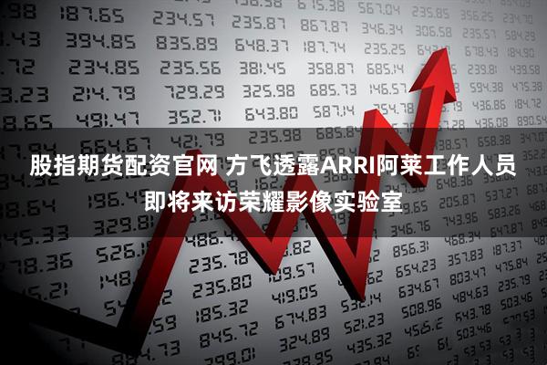 股指期货配资官网 方飞透露ARRI阿莱工作人员即将来访荣耀影像实验室