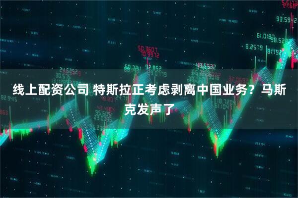 线上配资公司 特斯拉正考虑剥离中国业务？马斯克发声了