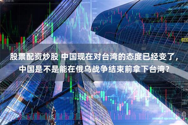 股票配资炒股 中国现在对台湾的态度已经变了，中国是不是能在俄乌战争结束前拿下台湾？